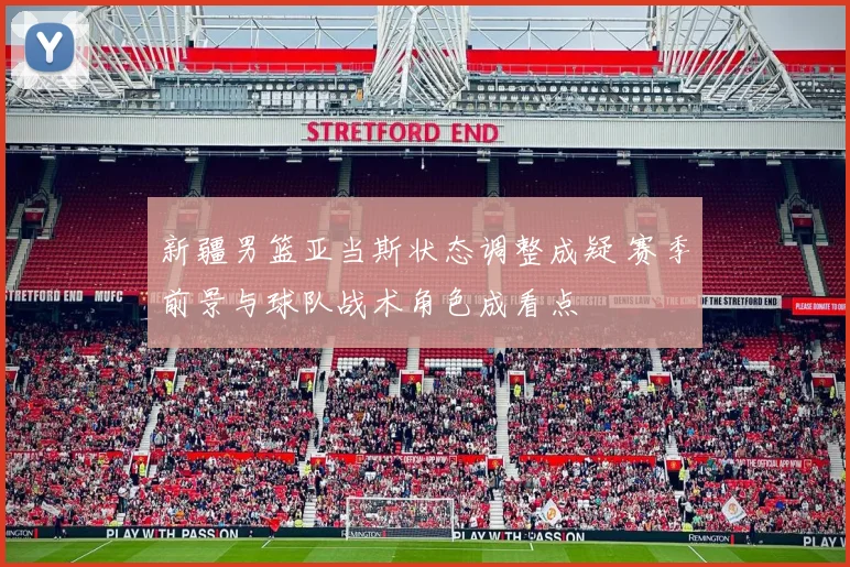 新疆男篮亚当斯状态调整成疑 赛季前景与球队战术角色成看点