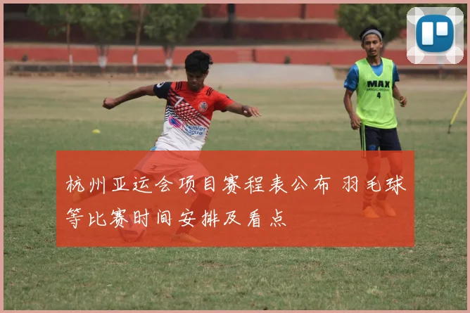 杭州亚运会项目赛程表公布 羽毛球等比赛时间安排及看点