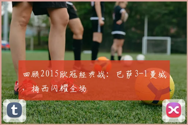 回顾2015欧冠经典战：巴萨3-1曼城，梅西闪耀全场