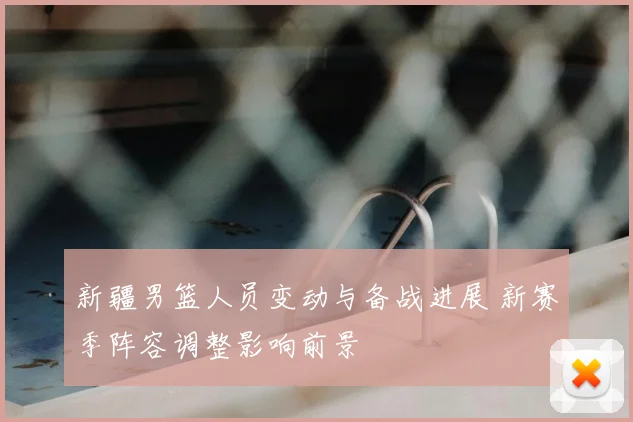 新疆男篮人员变动与备战进展 新赛季阵容调整影响前景