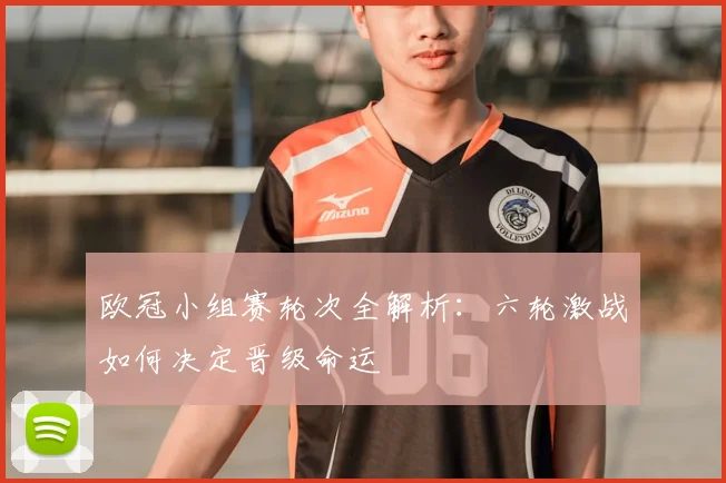 欧冠小组赛轮次全解析：六轮激战如何决定晋级命运