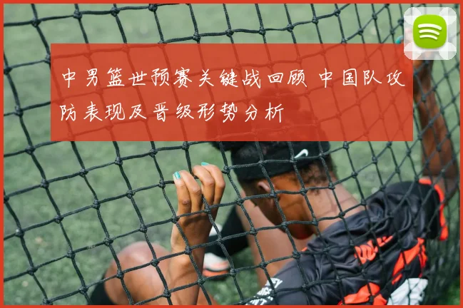 中男篮世预赛关键战回顾 中国队攻防表现及晋级形势分析
