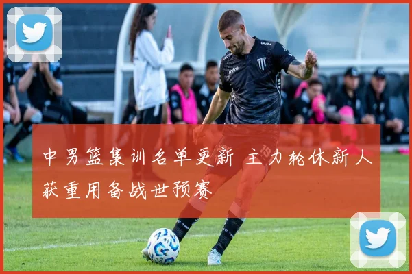中男篮集训名单更新 主力轮休新人获重用备战世预赛