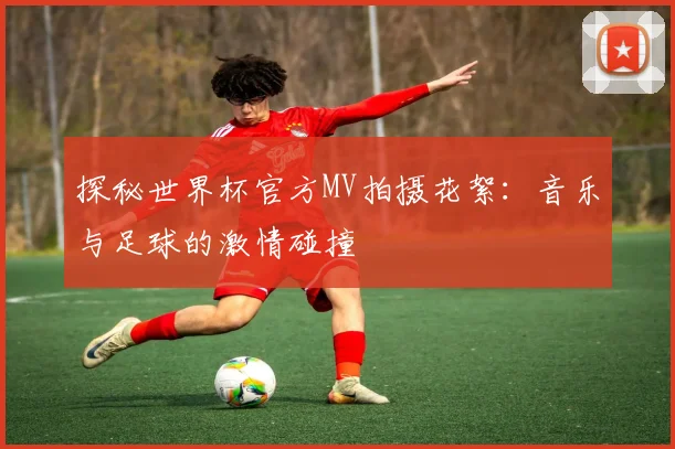 探秘世界杯官方MV拍摄花絮：音乐与足球的激情碰撞