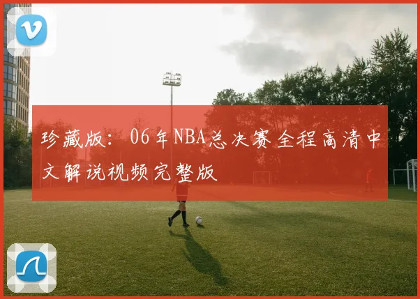 珍藏版：06年NBA总决赛全程高清中文解说视频完整版