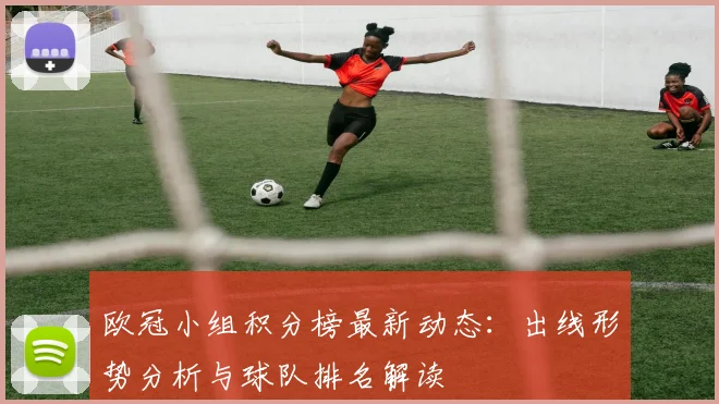欧冠小组积分榜最新动态：出线形势分析与球队排名解读