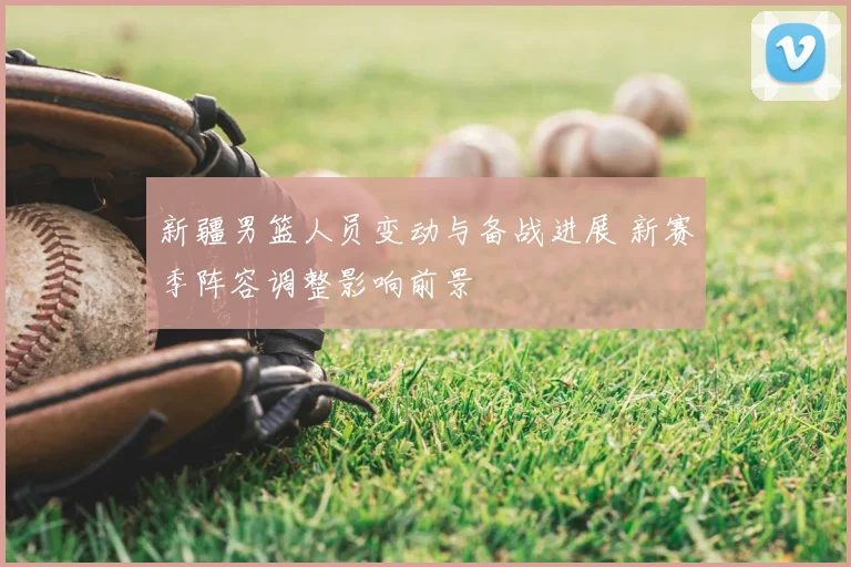 新疆男篮人员变动与备战进展 新赛季阵容调整影响前景